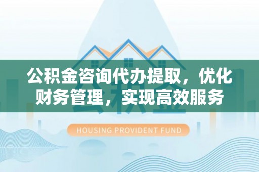 冀州公积金咨询代办提取，优化财务管理，实现高效服务